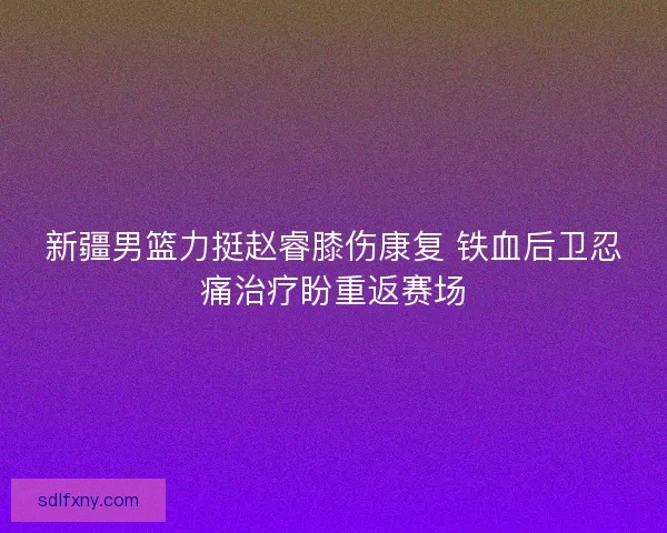 新疆男篮力挺赵睿膝伤康复 铁血后卫忍痛治疗盼重返赛场