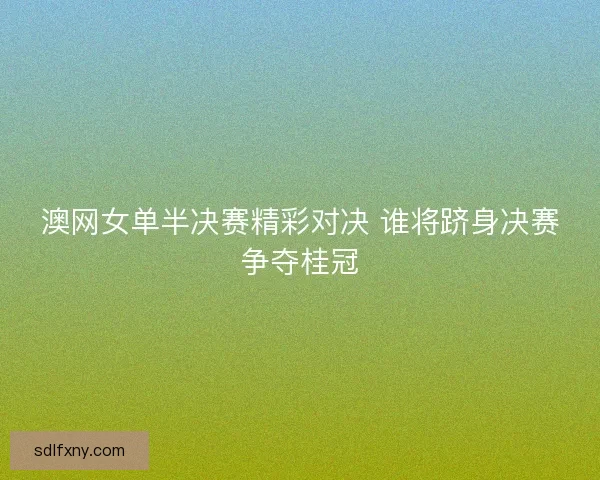 澳网女单半决赛精彩对决 谁将跻身决赛争夺桂冠