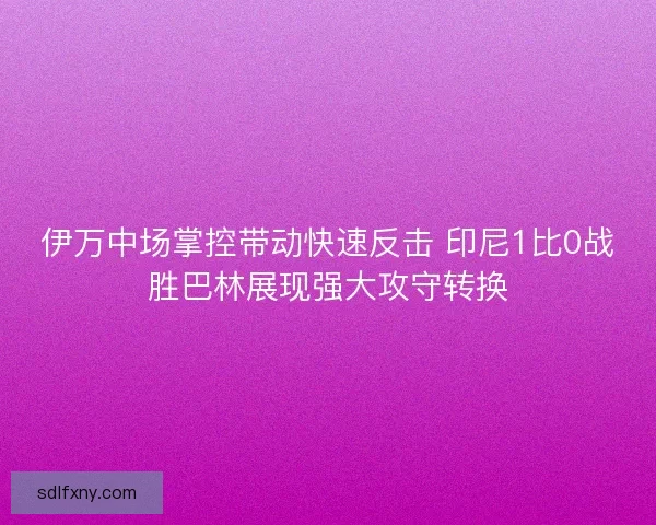 伊万中场掌控带动快速反击 印尼1比0战胜巴林展现强大攻守转换