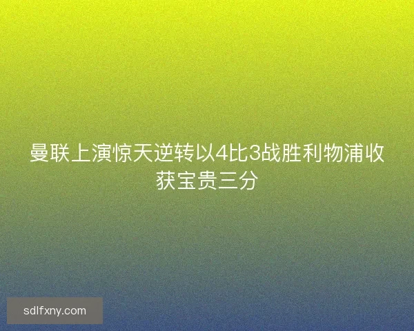 曼联上演惊天逆转以4比3战胜利物浦收获宝贵三分