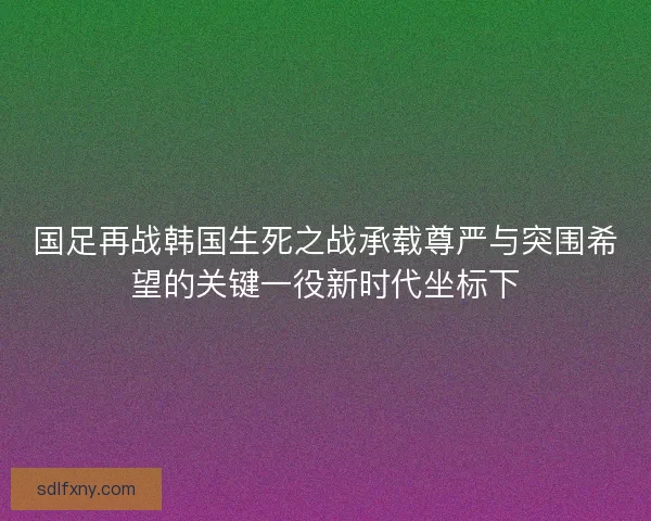 国足再战韩国生死之战承载尊严与突围希望的关键一役新时代坐标下