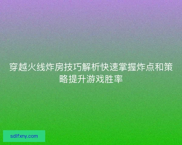 穿越火线炸房技巧解析快速掌握炸点和策略提升游戏胜率