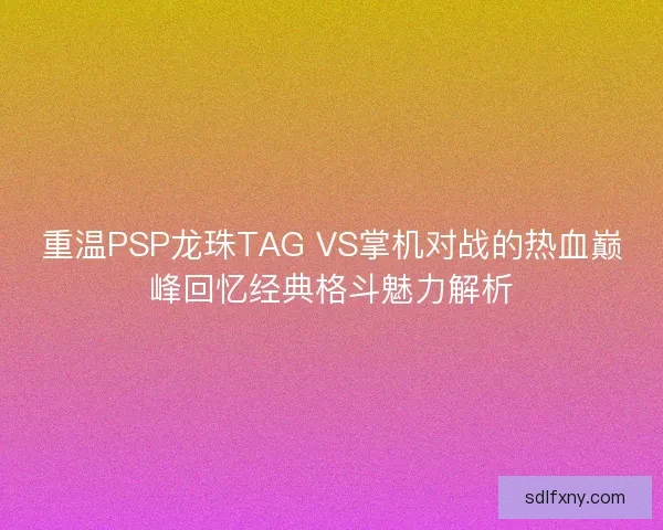 重温PSP龙珠TAG VS掌机对战的热血巅峰回忆经典格斗魅力解析 重温PSP龙珠TAG VS掌机对战的热血巅峰回忆经典格斗魅力解析