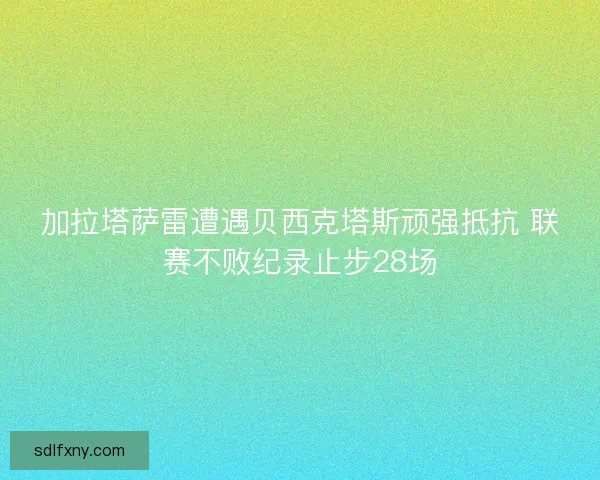 加拉塔萨雷遭遇贝西克塔斯顽强抵抗 联赛不败纪录止步28场