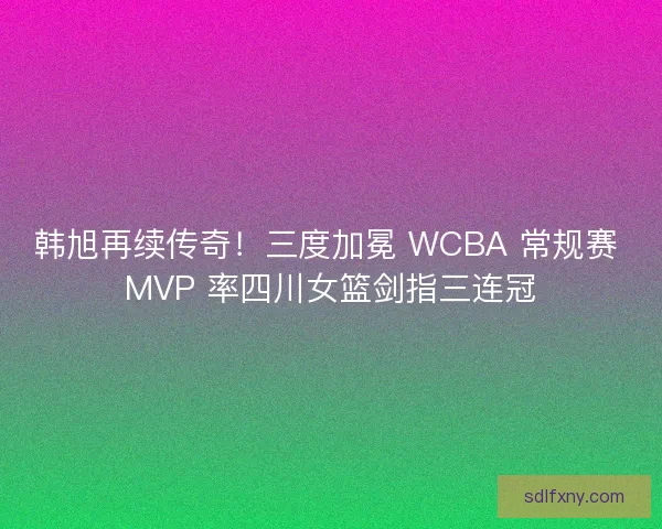 韩旭再续传奇！三度加冕 WCBA 常规赛 MVP 率四川女篮剑指三连冠