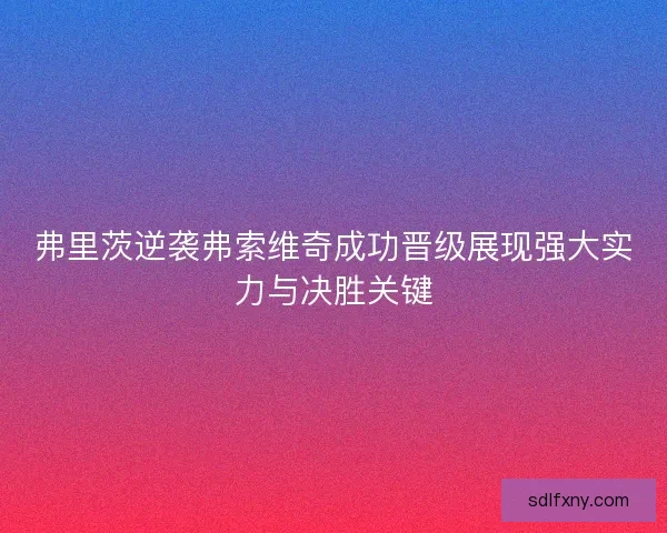 弗里茨逆袭弗索维奇成功晋级展现强大实力与决胜关键 弗里茨逆袭弗索维奇成功晋级展现强大实力与决胜关键