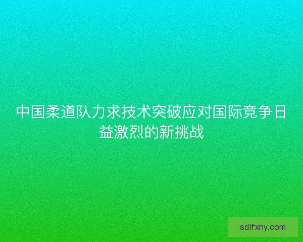 中国柔道队力求技术突破应对国际竞争日益激烈的新挑战