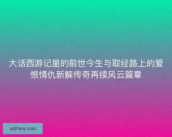 大话西游记里的前世今生与取经路上的爱恨情仇新解传奇再续风云篇章