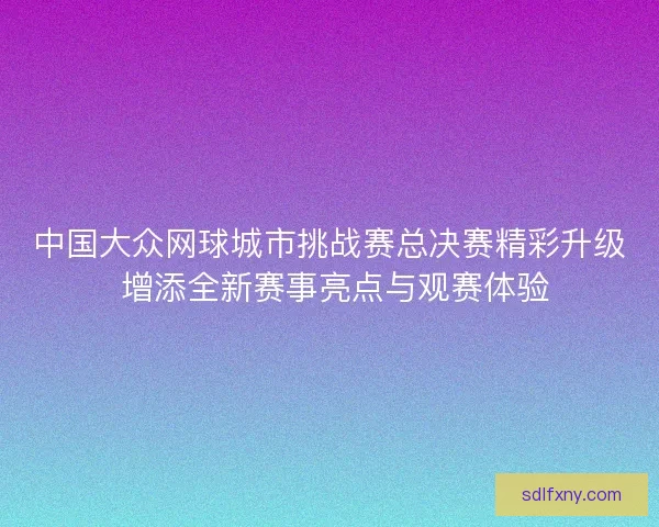 中国大众网球城市挑战赛总决赛精彩升级 增添全新赛事亮点与观赛体验