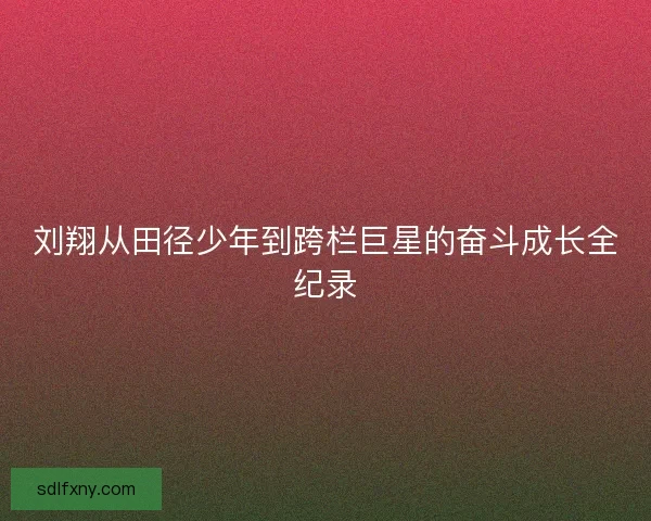 刘翔从田径少年到跨栏巨星的奋斗成长全纪录 刘翔从田径少年到跨栏巨星的奋斗成长全纪录