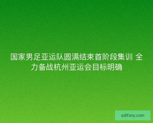国家男足亚运队圆满结束首阶段集训 全力备战杭州亚运会目标明确