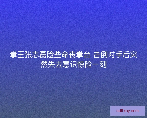 拳王张志磊险些命丧拳台 击倒对手后突然失去意识惊险一刻