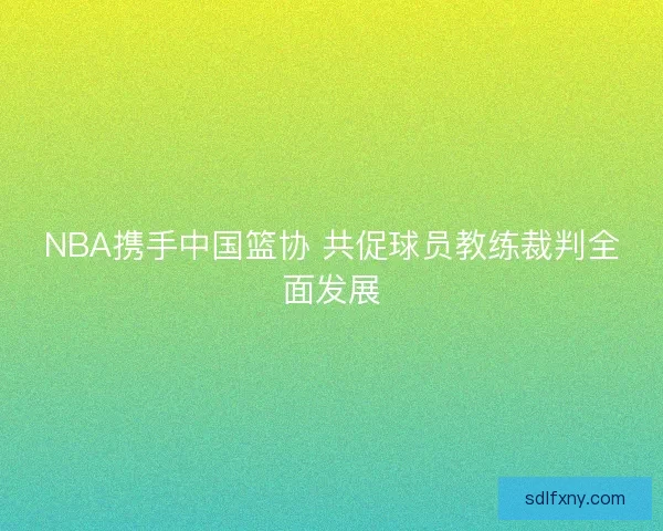 NBA携手中国篮协 共促球员教练裁判全面发展 NBA携手中国篮协 共促球员教练裁判全面发展