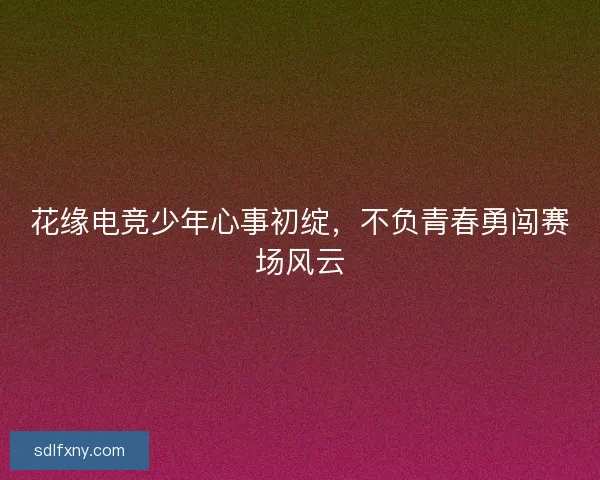 花缘电竞少年心事初绽,不负青春勇闯赛场风云 花缘电竞少年心事初绽,不负青春勇闯赛场风云