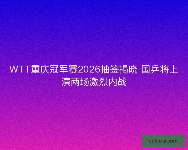 WTT重庆冠军赛2026抽签揭晓 国乒将上演两场激烈内战 WTT重庆冠军赛2026抽签揭晓 国乒将上演两场激烈内战