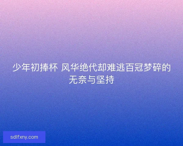 少年初捧杯 风华绝代却难逃百冠梦碎的无奈与坚持 少年初捧杯 风华绝代却难逃百冠梦碎的无奈与坚持