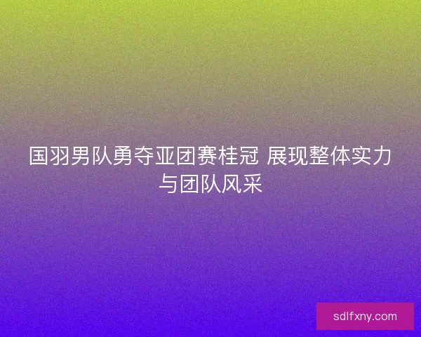 国羽男队勇夺亚团赛桂冠 展现整体实力与团队风采
