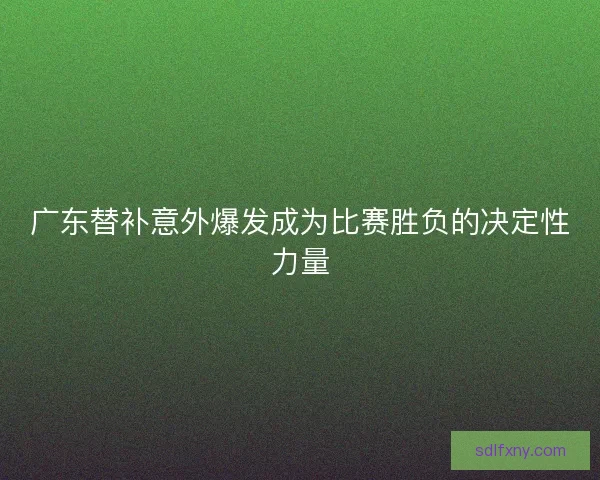 广东替补意外爆发成为比赛胜负的决定性力量