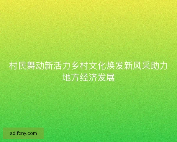 村民舞动新活力乡村文化焕发新风采助力地方经济发展 村民舞动新活力乡村文化焕发新风采助力地方经济发展