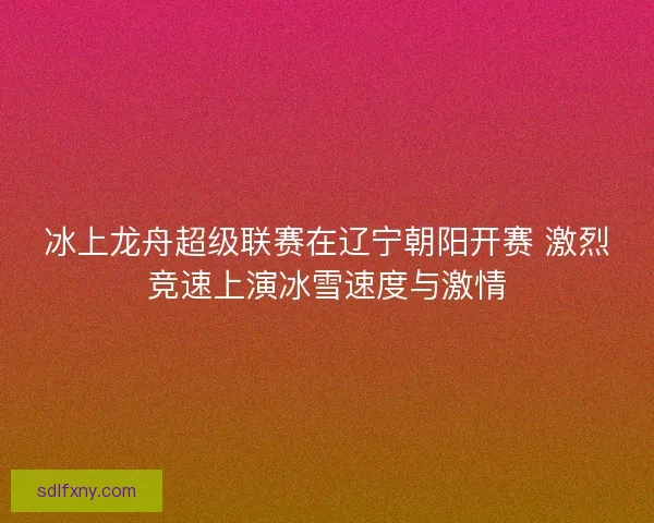 冰上龙舟超级联赛在辽宁朝阳开赛 激烈竞速上演冰雪速度与激情 冰上龙舟超级联赛在辽宁朝阳开赛 激烈竞速上演冰雪速度与激情