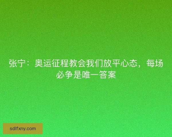 张宁：奥运征程教会我们放平心态，每场必争是唯一答案