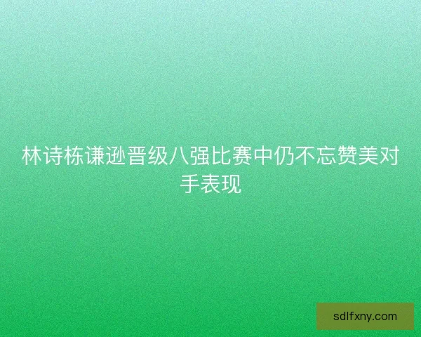 林诗栋谦逊晋级八强比赛中仍不忘赞美对手表现