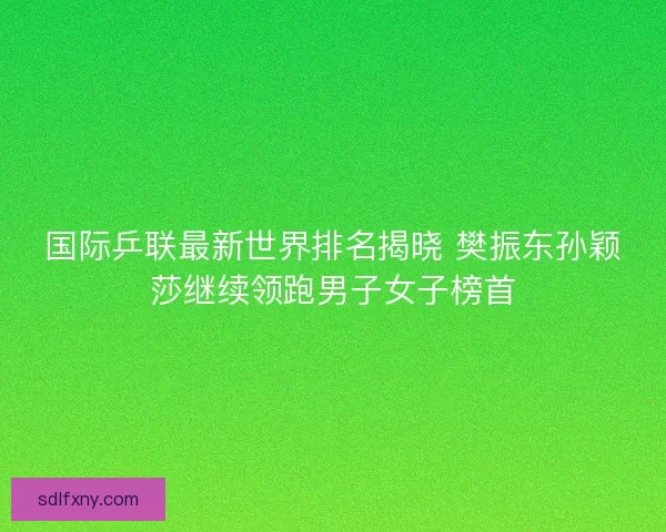 国际乒联最新世界排名揭晓 樊振东孙颖莎继续领跑男子女子榜首