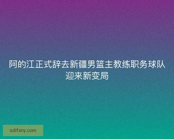 阿的江正式辞去新疆男篮主教练职务球队迎来新变局