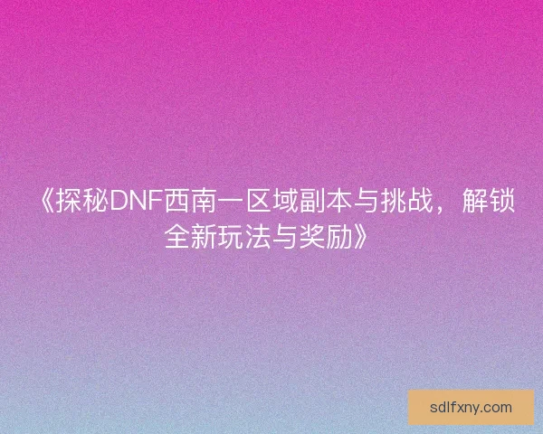 《探秘DNF西南一区域副本与挑战，解锁全新玩法与奖励》