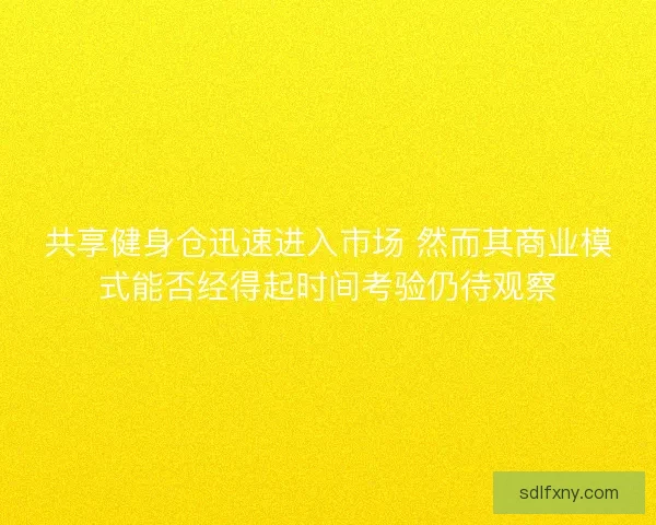 共享健身仓迅速进入市场 然而其商业模式能否经得起时间考验仍待观察