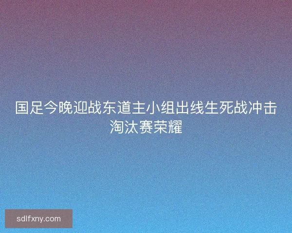 国足今晚迎战东道主小组出线生死战冲击淘汰赛荣耀 国足今晚迎战东道主小组出线生死战冲击淘汰赛荣耀