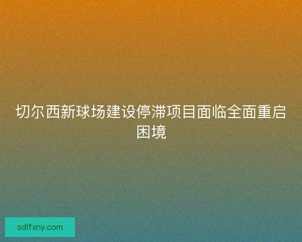 切尔西新球场建设停滞项目面临全面重启困境 切尔西新球场建设停滞项目面临全面重启困境